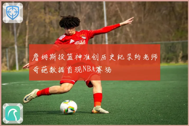 詹姆斯投篮神准创历史纪录约老师奇葩数据首现NBA赛场