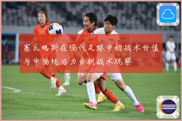 塞瓦略斯在现代足球中的战术价值与中场统治力分析战术观察