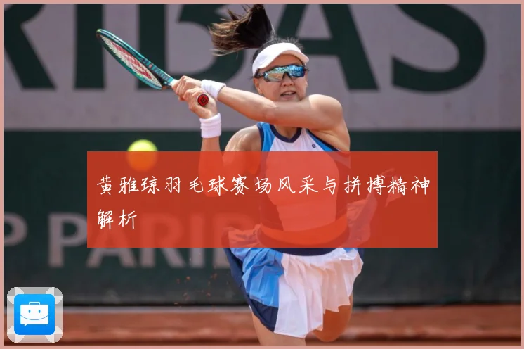 黄雅琼羽毛球赛场风采与拼搏精神解析