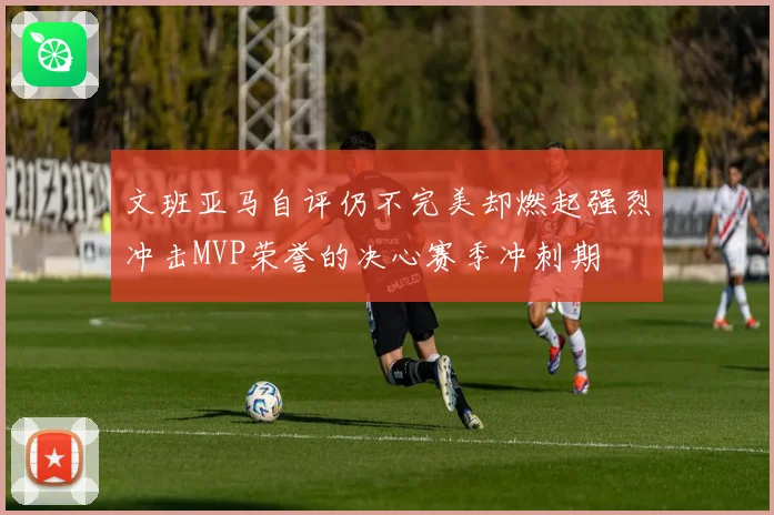文班亚马自评仍不完美却燃起强烈冲击MVP荣誉的决心赛季冲刺期