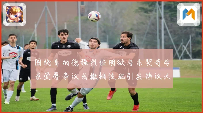 围绕肯纳德强烈证明欲与东契奇母亲受辱争议或撤销技犯引发热议大