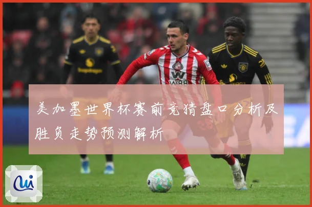 美加墨世界杯赛前竞猜盘口分析及胜负走势预测解析
