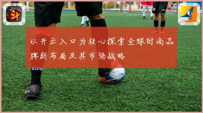 以开云入口为核心探索全球时尚品牌新布局及其市场战略