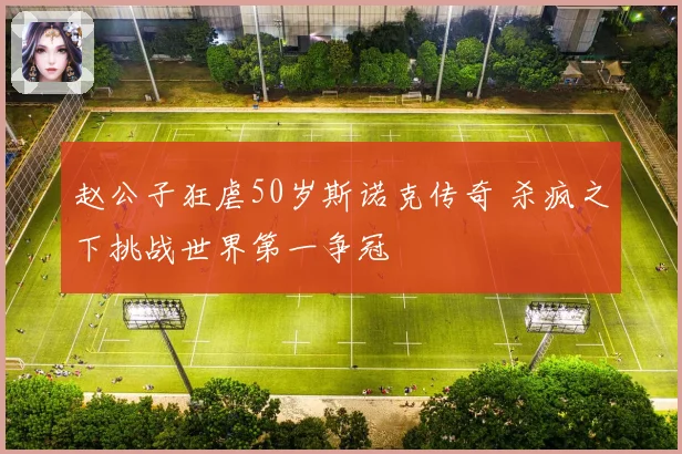 赵公子狂虐50岁斯诺克传奇 杀疯之下挑战世界第一争冠