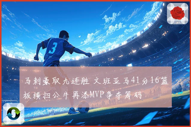 马刺豪取九连胜 文班亚马41分16篮板横扫公牛再添MVP争夺筹码