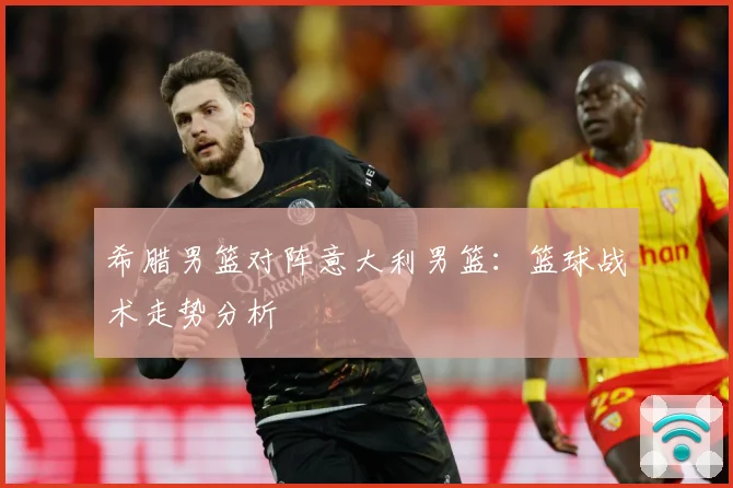 希腊男篮对阵意大利男篮：篮球战术走势分析