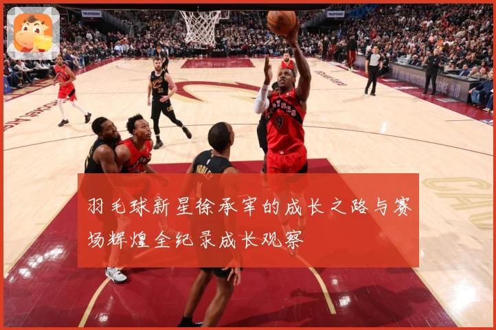 羽毛球新星徐承宰的成长之路与赛场辉煌全纪录成长观察