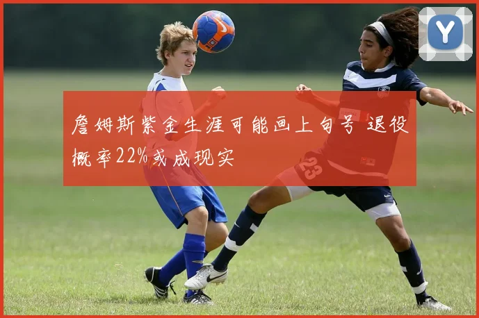 詹姆斯紫金生涯可能画上句号 退役概率22%或成现实