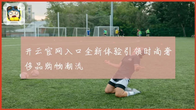 开云官网入口全新体验引领时尚奢侈品购物潮流