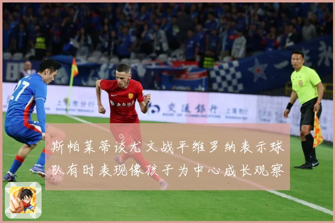 斯帕莱蒂谈尤文战平维罗纳表示球队有时表现像孩子为中心成长观察