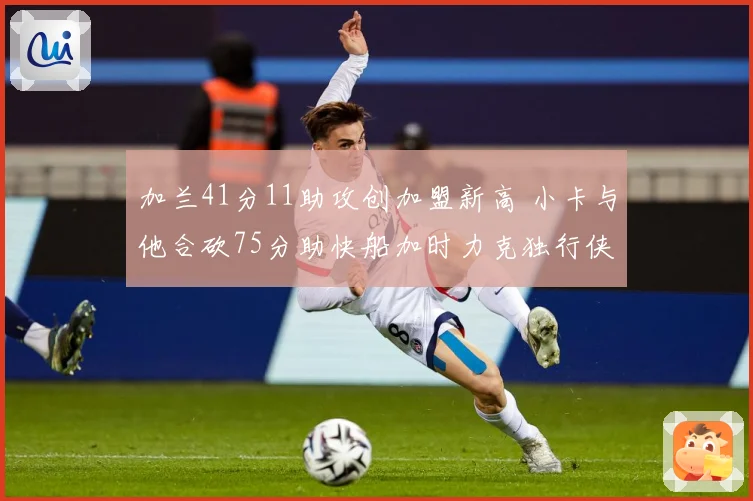 加兰41分11助攻创加盟新高 小卡与他合砍75分助快船加时力克独行侠终结四连败