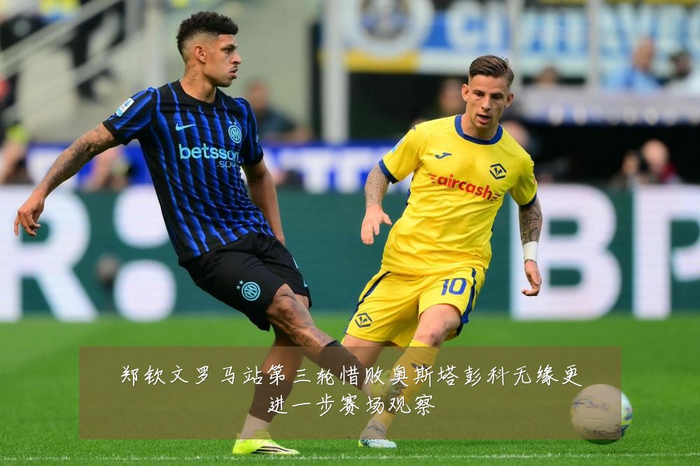 郑钦文罗马站第三轮惜败奥斯塔彭科无缘更进一步赛场观察